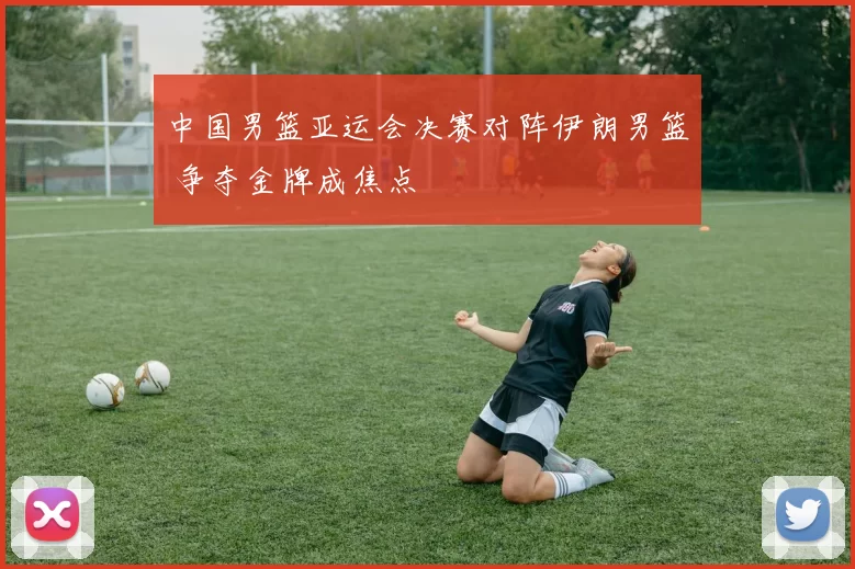 中国男篮亚运会决赛对阵伊朗男篮 争夺金牌成焦点