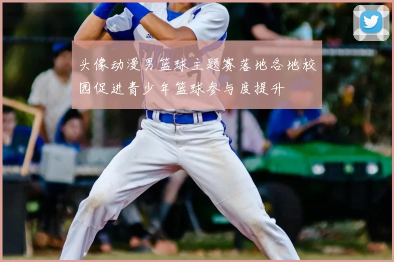 头像动漫男篮球主题赛落地各地校园促进青少年篮球参与度提升