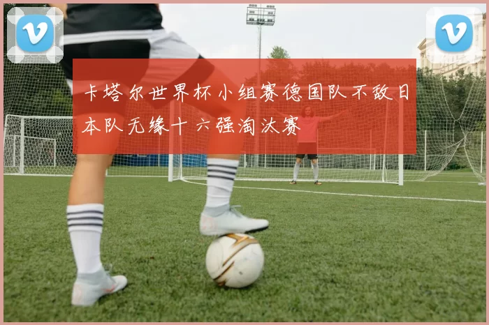 卡塔尔世界杯小组赛德国队不敌日本队无缘十六强淘汰赛