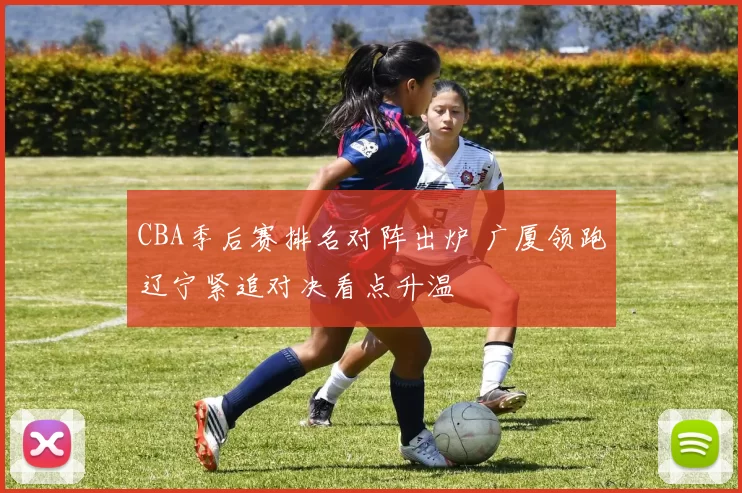 CBA季后赛排名对阵出炉 广厦领跑辽宁紧追对决看点升温