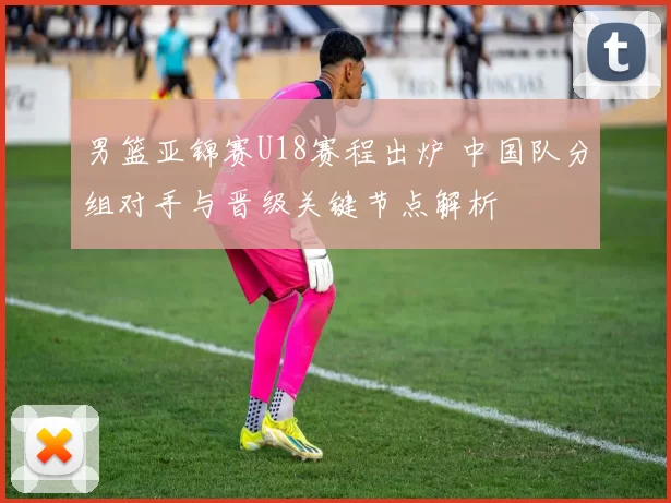男篮亚锦赛U18赛程出炉 中国队分组对手与晋级关键节点解析