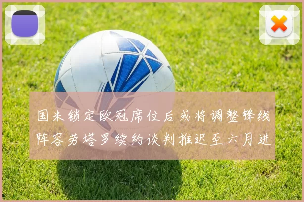 国米锁定欧冠席位后或将调整锋线阵容劳塔罗续约谈判推迟至六月进行