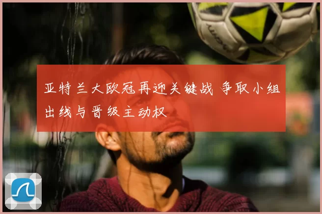 亚特兰大欧冠再迎关键战 争取小组出线与晋级主动权