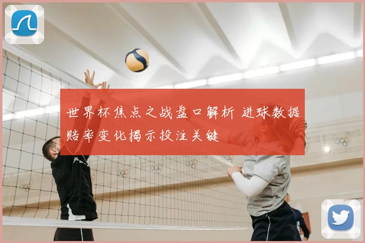 世界杯焦点之战盘口解析 进球数据赔率变化揭示投注关键
