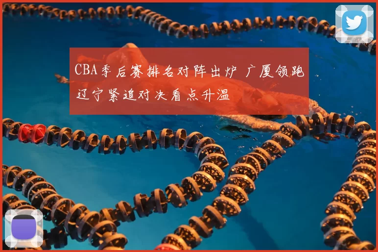 CBA季后赛排名对阵出炉 广厦领跑辽宁紧追对决看点升温