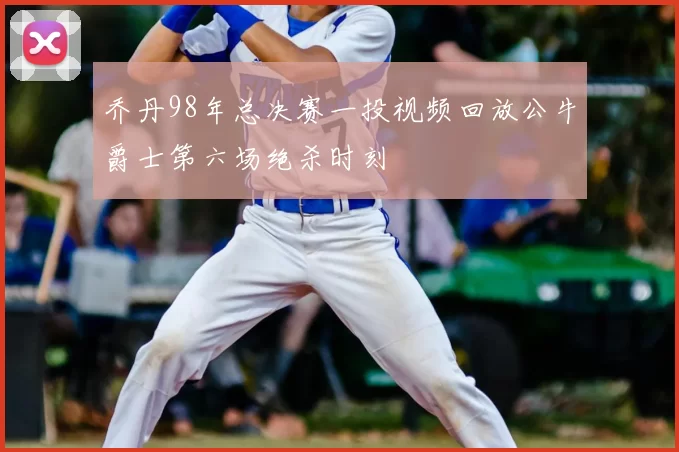 乔丹98年总决赛一投视频回放公牛爵士第六场绝杀时刻