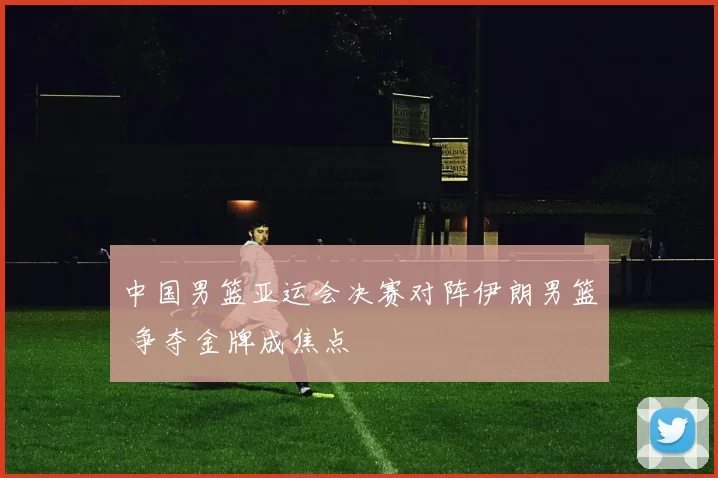 中国男篮亚运会决赛对阵伊朗男篮 争夺金牌成焦点