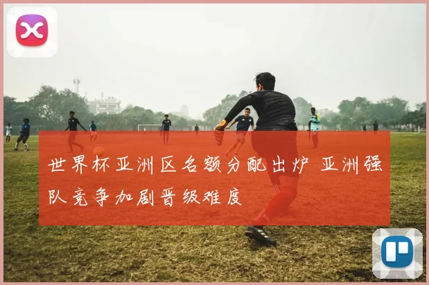 世界杯亚洲区名额分配出炉 亚洲强队竞争加剧晋级难度