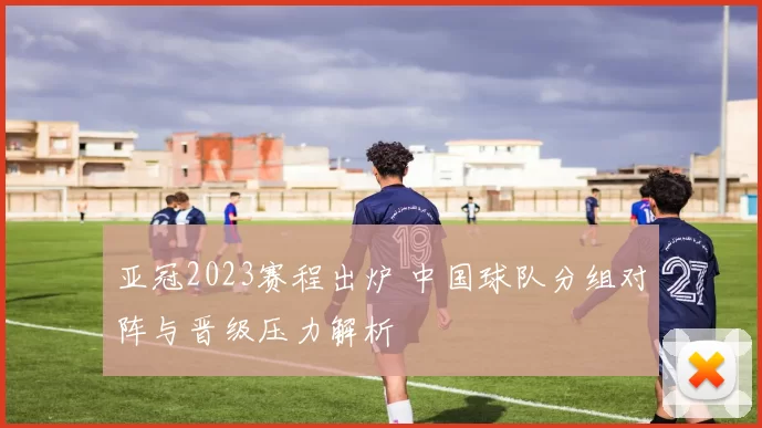 亚冠2023赛程出炉 中国球队分组对阵与晋级压力解析