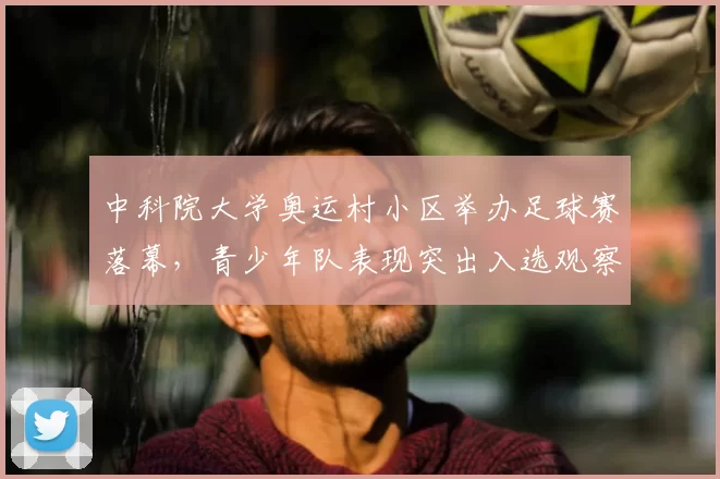 中科院大学奥运村小区举办足球赛落幕,青少年队表现突出入选观察名单