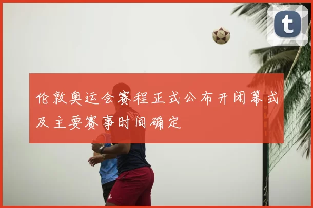 伦敦奥运会赛程正式公布开闭幕式及主要赛事时间确定