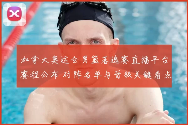 加拿大奥运会男篮落选赛直播平台赛程公布 对阵名单与晋级关键看点