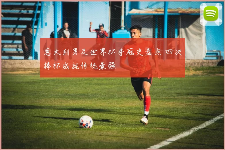 意大利男足世界杯夺冠史盘点 四次捧杯成就传统豪强
