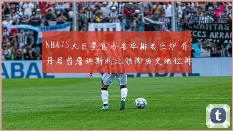 NBA75大巨星官方名单排名出炉 乔丹居首詹姆斯科比领衔历史地位再受关注