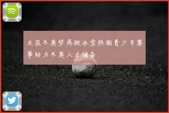共筑冬奥梦再掀冰雪热潮青少年赛事助力冬奥人才储备