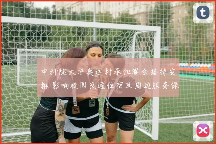 中科院大学奥运村承担赛会接待安排 影响校园交通住宿及周边服务保障