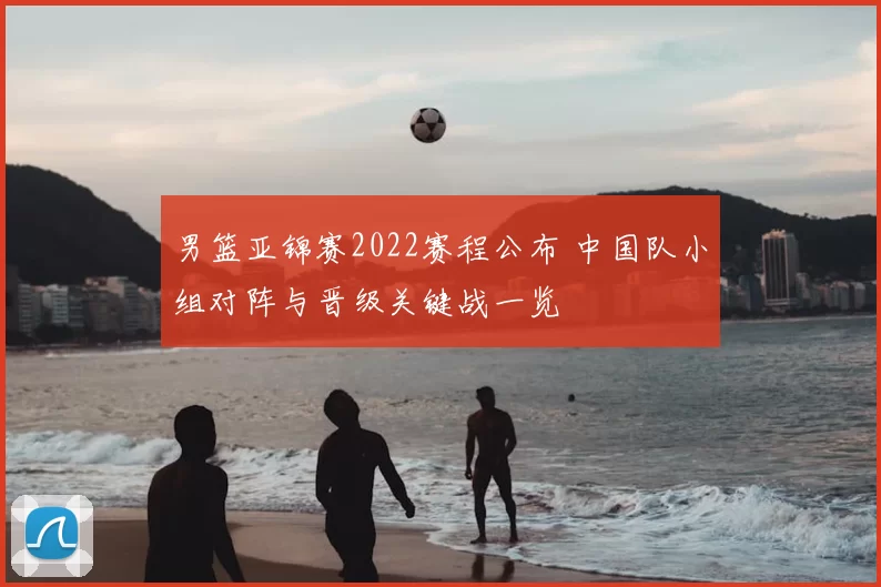 男篮亚锦赛2022赛程公布 中国队小组对阵与晋级关键战一览