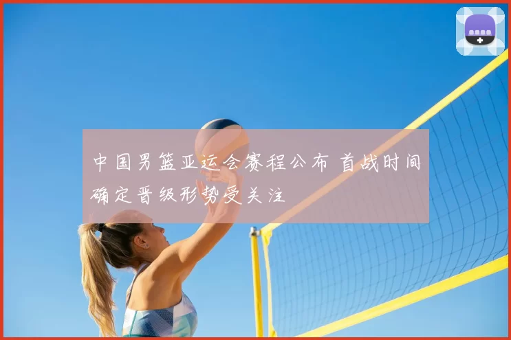 中国男篮亚运会赛程公布 首战时间确定晋级形势受关注