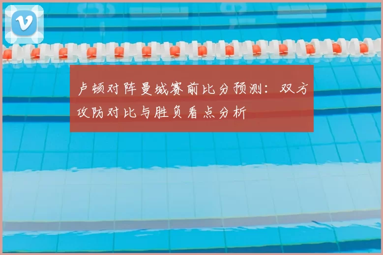 卢顿对阵曼城赛前比分预测：双方攻防对比与胜负看点分析