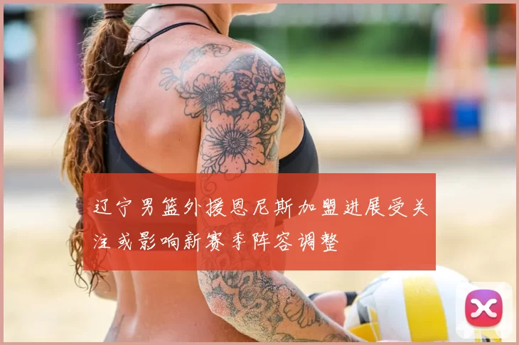 辽宁男篮外援恩尼斯加盟进展受关注或影响新赛季阵容调整