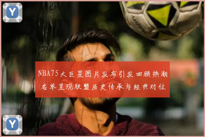 NBA75大巨星图片发布引发回顾热潮 名单呈现联盟历史传承与经典对位看点
