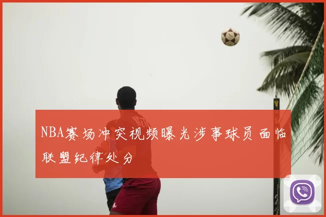 NBA赛场冲突视频曝光涉事球员面临联盟纪律处分