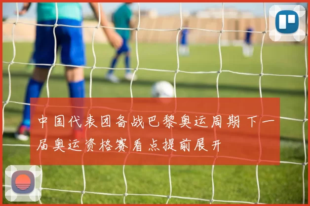 中国代表团备战巴黎奥运周期 下一届奥运资格赛看点提前展开