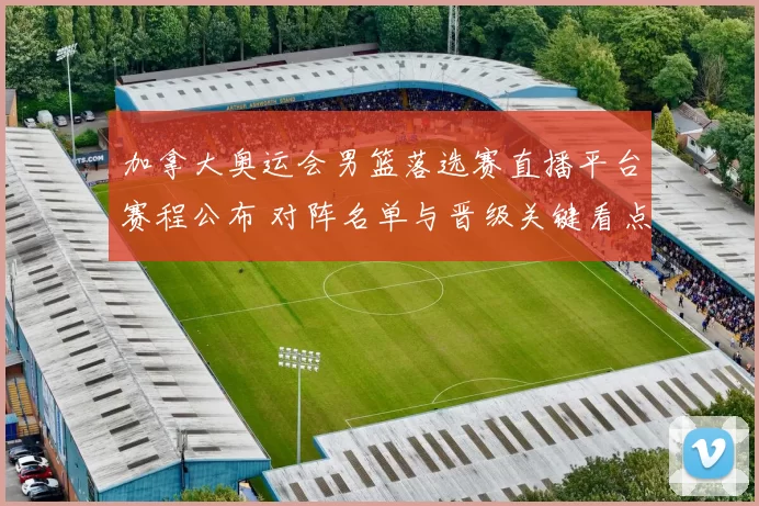 加拿大奥运会男篮落选赛直播平台赛程公布 对阵名单与晋级关键看点