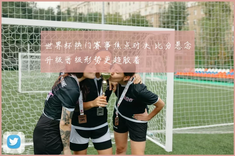 世界杯热门赛事焦点对决 比分悬念升级晋级形势更趋胶着