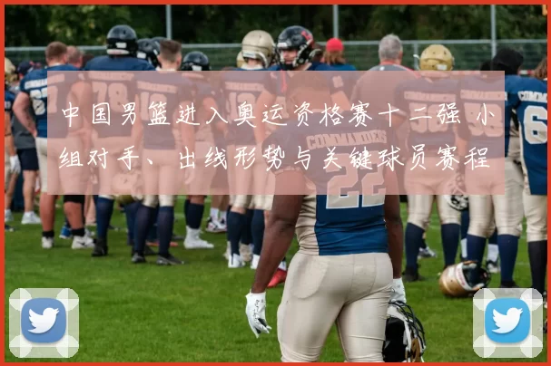 中国男篮进入奥运资格赛十二强 小组对手、出线形势与关键球员赛程看点