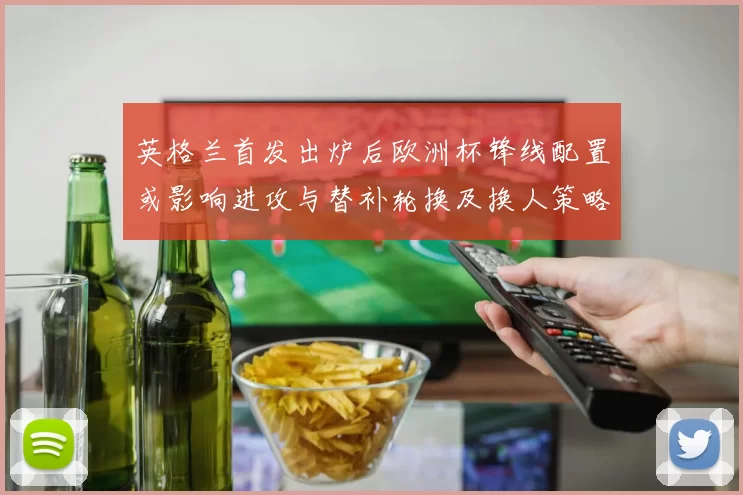 英格兰首发出炉后欧洲杯锋线配置或影响进攻与替补轮换及换人策略
